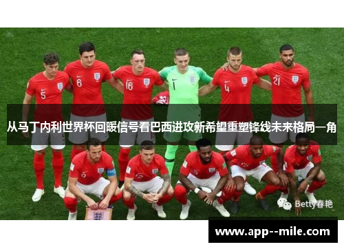 从马丁内利世界杯回暖信号看巴西进攻新希望重塑锋线未来格局一角